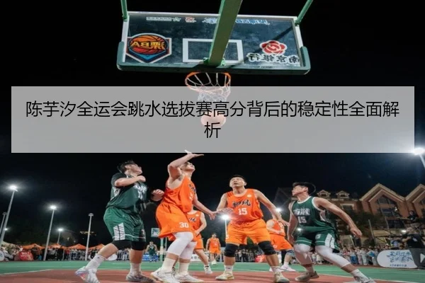 陈芋汐全运会跳水选拔赛高分背后的稳定性全面解析 | xingkong.com